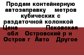 Продам контейнерную автозаправку 25 метров кубических с раздаточной колонкой › Цена ­ 250 000 - Псковская обл., Островский р-н, Остров г. Авто » Другое   . Псковская обл.